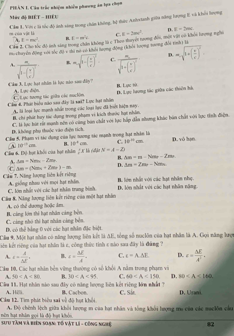 PHÀN I. Câu trắc nhiệm nhiều phương án lựa chọn
Mức độ BIÉT - HIÈU
Câu 1. Với c là tốc độ ánh sáng trong chân không, hệ thức Anhxtanh giữa năng lượng E và khối lượng
m của vật là C. E=2mc^2. D. E=2mc.
A. E=mc^2. B. E=m^2c.
Câu 2. Cho tốc độ ánh sáng trong chân không là c Theo thuyết tương đổi, một vật có khối lượng nghi
m chuyển động với tốc độ v thì nó có khối lượng động (khối lượng tương đối tính) là
A. frac m_esqrt(1-(frac v)c)^2·
B. m_nsqrt(1-(frac v)c)^2. C. frac m_esqrt(1+(frac v)c)^2· D. m_nsqrt(1+(frac v)c)^2.
Câu 3. Lực hạt nhân là lực nào sau đây?
A. Lực điện. B. Lực từ.
C. Lực tương tác giữa các nuclôn. D. Lực lương tác giữa các thiên hà,
Câu 4. Phát biều nào sau đây là sai? Lực hạt nhân
A. là loại lực mạnh nhất trong các loại lực đã biết hiện nay.
B. chi phát huy tác dụng trong phạm vi kích thước hạt nhân.
C. là lực hút rất mạnh nên có cùng bản chất với lực hấp dẫn nhưng khác bản chất với lực tĩnh điện.
D. không phụ thuộc vào điện tích.
Câu 5. Phạm vi tác dụng của lực tương tác mạnh trong hạt nhân là
A 10^(-13)cm. B. 10^(-8)cm. C. 10^(-10)cm. D. vô hạn.
Câu 6. Độ hụt khối của hạt nhân _z^(AX là (đặt N=A-Z)
D. △ m=Nm_N)-Zm_P. B. △ m=m-Nm_P-Zm_P.
C. △ m=(Nm_N+Zm_P)-m.
D. △ m=Zm_P-Nm_N.
Câu 7. Năng lượng liên kết riêng
A. giống nhau với mọi hạt nhân. B. lớn nhất với các hạt nhân nhẹ.
C. lớn nhất với các hạt nhân trung bình. D. lớn nhất với các hạt nhân nặng.
Câu 8. Năng lượng liên kết riêng của một hạt nhân
A. có thể dương hoặc âm.
B. càng lớn thì hạt nhân càng bền.
C. càng nhỏ thì hạt nhân cảng bền.
D. có thể bằng 0 với các hạt nhân đặc biệt.
Câu 9. Một hạt nhân có năng lượng liên kết là △ E , tổng số nuclôn của hạt nhân là A. Gọi năng lượi
liên kết riêng của hạt nhân là ε, công thức tính ε nào sau đây là đúng ?
A. varepsilon = A/△ E . B. varepsilon = △ E/A . C. varepsilon =A.△ E. D. varepsilon = △ E/A^2 .
Câu 10. Các hạt nhân bền vững thường có số khối A nằm trong phạm vi
A. 50 B. 30 C. 60 D. 80
Câu 11. Hạt nhân nào sau đây có năng lượng liên kết riêng lớn nhất ?
A. Hêli. B. Cacbon. C. Sắt. D. Urani.
Câu 12. Tìm phát biểu sai về độ hụt khối.
A. Độ chênh lệch giữa khối lượng m của hạt nhân và tổng khối lượng mo của các nuclôn cấu
nên hạt nhân gọi là độ hụt khối.
SƯU tầM vÀ biên SOẠN: tố vật lí - công nghệ 82