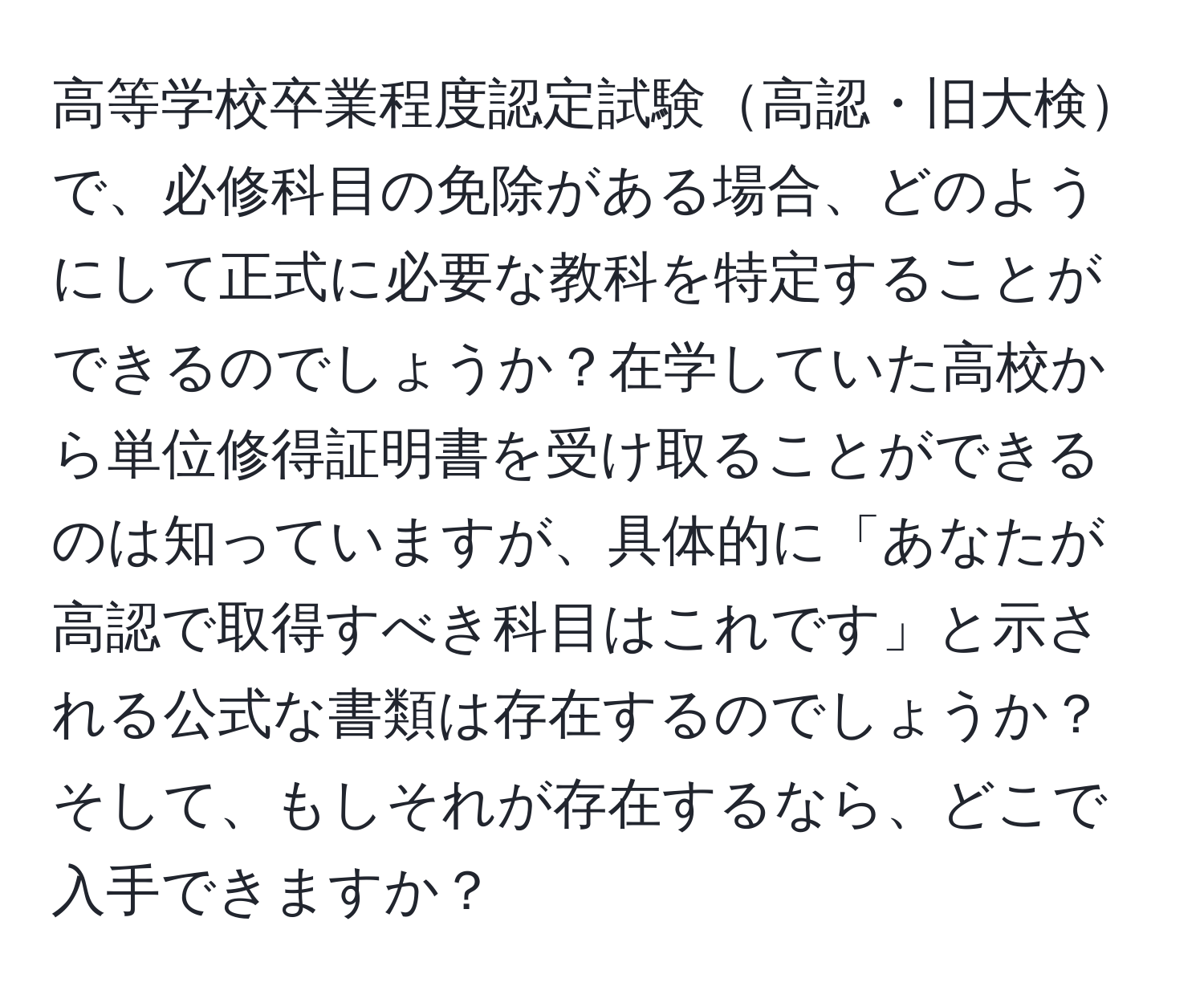 高等学校卒業程度認定試験高認・旧大検で、必修科目の免除がある場合、どのようにして正式に必要な教科を特定することができるのでしょうか？在学していた高校から単位修得証明書を受け取ることができるのは知っていますが、具体的に「あなたが高認で取得すべき科目はこれです」と示される公式な書類は存在するのでしょうか？そして、もしそれが存在するなら、どこで入手できますか？