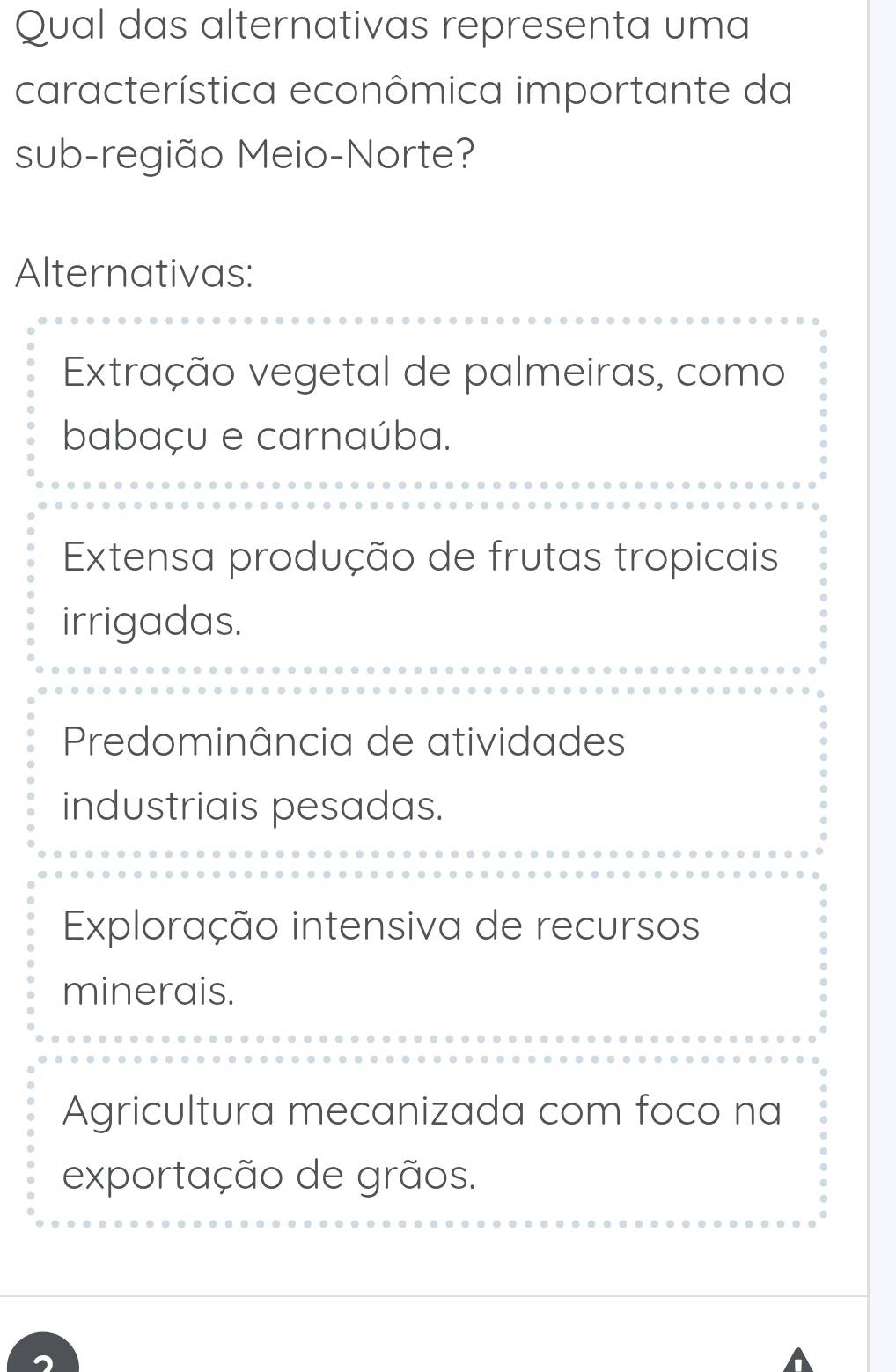 Qual das alternativas representa uma
característica econômica importante da
sub-região Meio-Norte?
Alternativas:
Extração vegetal de palmeiras, como
babaçu e carnaúba.
Extensa produção de frutas tropicais
irrigadas.
Predominância de atividades
industriais pesadas.
Exploração intensiva de recursos
minerais.
Agricultura mecanizada com foco na
exportação de grãos.