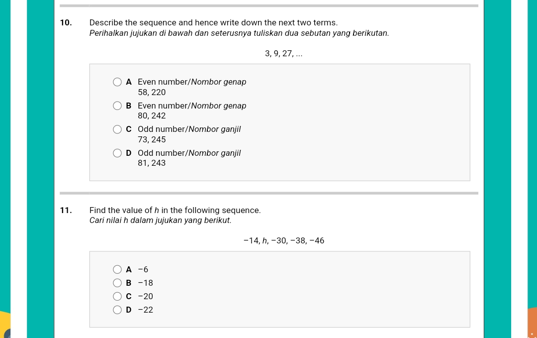 Describe the sequence and hence write down the next two terms.
Perihalkan jujukan di bawah dan seterusnya tuliskan dua sebutan yang berikutan.
3, 9, 27, ...
A Even number/Nombor genap
58, 220
B Even number/Nombor genap
80, 242
C Odd number/Nombor ganjil
73, 245
D Odd number/Nombor ganjil
81, 243
11. Find the value of h in the following sequence.
Cari nilai h dalam jujukan yang berikut.
−14, h, −30, −38, −46
A -6
B -18
C -20
D -22