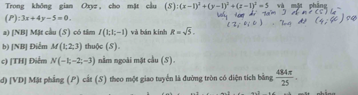 Trong không gian Oxyz, cho mặt cầu (S):(x-1)^2+(y-1)^2+(z-1)^2=5 và mặt 
(P): 3x+4y-5=0. 
a) [NB] Mặt cầu (S) có tâm I(1;1;-1) và bán kính R=sqrt(5). 
b) [NB] Điểm M(1;2;3) thuộc (S). 
c) [TH] Điểm N(-1;-2;-3) nằm ngoài mặt cầu (S). 
d) [VD] Mặt phẳng (P) cắt (S) theo một giao tuyến là đường tròn có diện tích bằng  484π /25 .