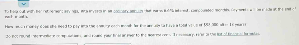 To help out with her retirement savings, Rita invests in an ordinary annuity that earns 6.6% interest, compounded monthly. Payments will be made at the end of 
each month. 
How much money does she need to pay into the annuity each month for the annuity to have a total value of $98,000 after 18 years? 
Do not round intermediate computations, and round your final answer to the nearest cent. If necessary, refer to the list of financial formulas.