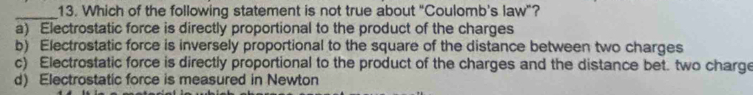 Which of the following statement is not true about "Coulomb’s law"?
a) Electrostatic force is directly proportional to the product of the charges
b) Electrostatic force is inversely proportional to the square of the distance between two charges
c) Electrostatic force is directly proportional to the product of the charges and the distance bet. two charge
d) Electrostatic force is measured in Newton