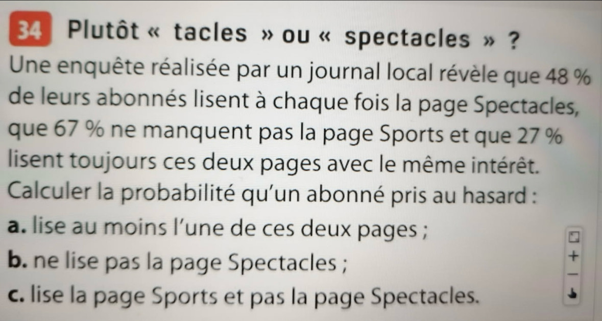 Plutôt « tacles » ou « spectacles » ?
Une enquête réalisée par un journal local révèle que 48 %
de leurs abonnés lisent à chaque fois la page Spectacles,
que 67 % ne manquent pas la page Sports et que 27 %
lisent toujours ces deux pages avec le même intérêt.
Calculer la probabilité qu'un abonné pris au hasard :
a. lise au moins l’une de ces deux pages ;
b. ne lise pas la page Spectacles ;
c. lise la page Sports et pas la page Spectacles.