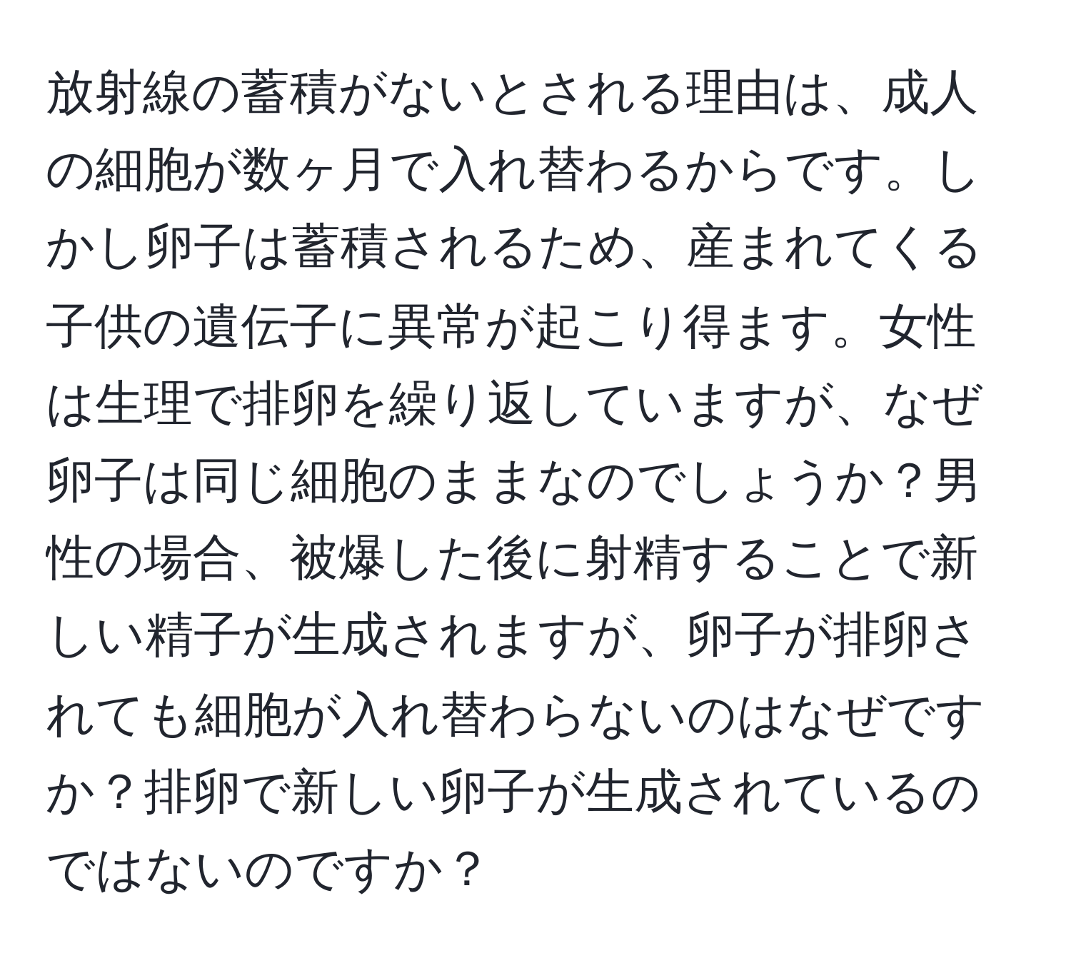 放射線の蓄積がないとされる理由は、成人の細胞が数ヶ月で入れ替わるからです。しかし卵子は蓄積されるため、産まれてくる子供の遺伝子に異常が起こり得ます。女性は生理で排卵を繰り返していますが、なぜ卵子は同じ細胞のままなのでしょうか？男性の場合、被爆した後に射精することで新しい精子が生成されますが、卵子が排卵されても細胞が入れ替わらないのはなぜですか？排卵で新しい卵子が生成されているのではないのですか？