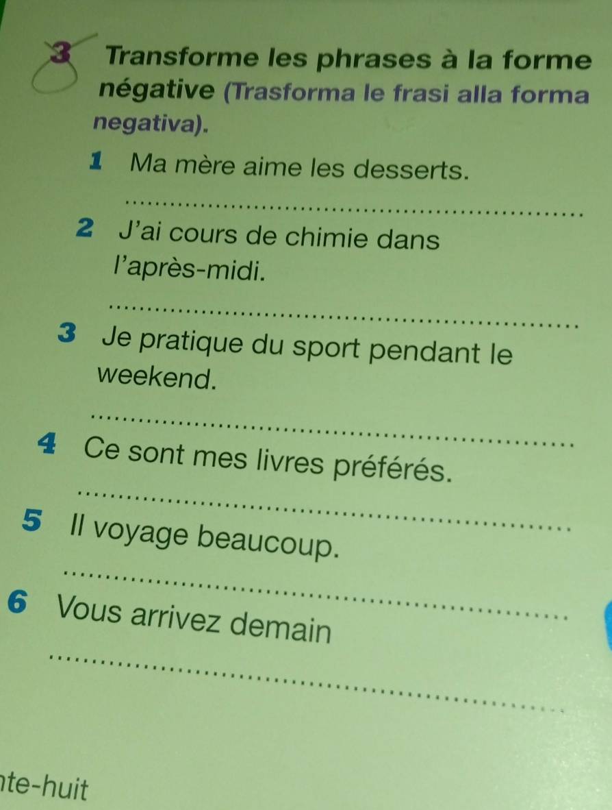 Transforme les phrases à la forme 
négative (Trasforma le frasi alla forma 
negativa). 
1 Ma mère aime les desserts. 
_ 
2 J'ai cours de chimie dans 
l'après-midi. 
_ 
3 Je pratique du sport pendant le 
weekend. 
_ 
_ 
4 Ce sont mes livres préférés. 
_ 
5 Il voyage beaucoup. 
_ 
6 Vous arrivez demain 
te-huit