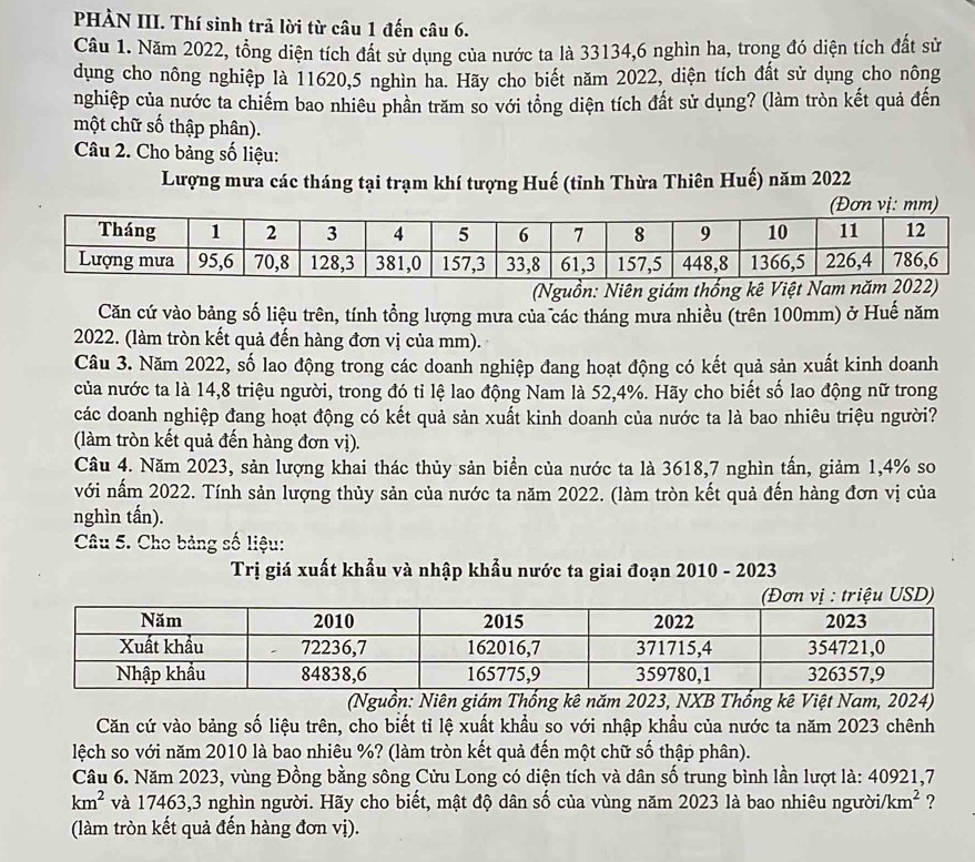 PHÀN III. Thí sinh trả lời từ câu 1 đến câu 6.
Câu 1. Năm 2022, tổng diện tích đất sử dụng của nước ta là 33134,6 nghìn ha, trong đó diện tích đất sử
dụng cho nông nghiệp là 11620,5 nghìn ha. Hãy cho biết năm 2022, diện tích đất sử dụng cho nông
nghiệp của nước ta chiếm bao nhiêu phần trăm so với tổng diện tích đất sử dụng? (làm tròn kết quả đến
một chữ số thập phân).
Câu 2. Cho bảng số liệu:
Lượng mưa các tháng tại trạm khí tượng Huế (tỉnh Thừa Thiên Huế) năm 2022
(Nguồn: Niên giám thống kê Việt Nam
Căn cứ vào bảng số liệu trên, tính tổng lượng mưa của các tháng mưa nhiều (trên 100mm) ở Huế năm
2022. (làm tròn kết quả đến hàng đơn vị của mm).
Câu 3. Năm 2022, số lao động trong các doanh nghiệp đang hoạt động có kết quả sản xuất kinh doanh
của nước ta là 14,8 triệu người, trong đó tỉ lệ lao động Nam là 52,4%. Hãy cho biết số lao động nữ trong
các doanh nghiệp đang hoạt động có kết quả sản xuất kinh doanh của nước ta là bao nhiêu triệu người?
(làm tròn kết quả đến hàng đơn vị).
Câu 4. Năm 2023, sản lượng khai thác thủy sản biển của nước ta là 3618,7 nghìn tấn, giảm 1,4% so
với nấm 2022. Tính sản lượng thủy sản của nước ta năm 2022. (làm tròn kết quả đến hàng đơn vị của
nghìn tấn).
Câu 5. Cho bảng số liệu:
Trị giá xuất khẩu và nhập khẩu nước ta giai đoạn 2010 - 2023
(Nguồn: Niên giám Thống kê năm 2023, NXB Thống kê Việt Nam, 2024)
Căn cứ vào bảng số liệu trên, cho biết tỉ lệ xuất khẩu so với nhập khẩu của nước ta năm 2023 chênh
lệch so với năm 2010 là bao nhiêu %? (làm tròn kết quả đến một chữ số thập phân).
Câu 6. Năm 2023, vùng Đồng bằng sông Cửu Long có diện tích và dân số trung bình lần lượt là: 40921,7
km^2 và 17463,3 nghìn người. Hãy cho biết, mật độ dân số của vùng năm 2023 là bao nhiêu người. /km^2 ?
(làm tròn kết quả đến hàng đơn vị).