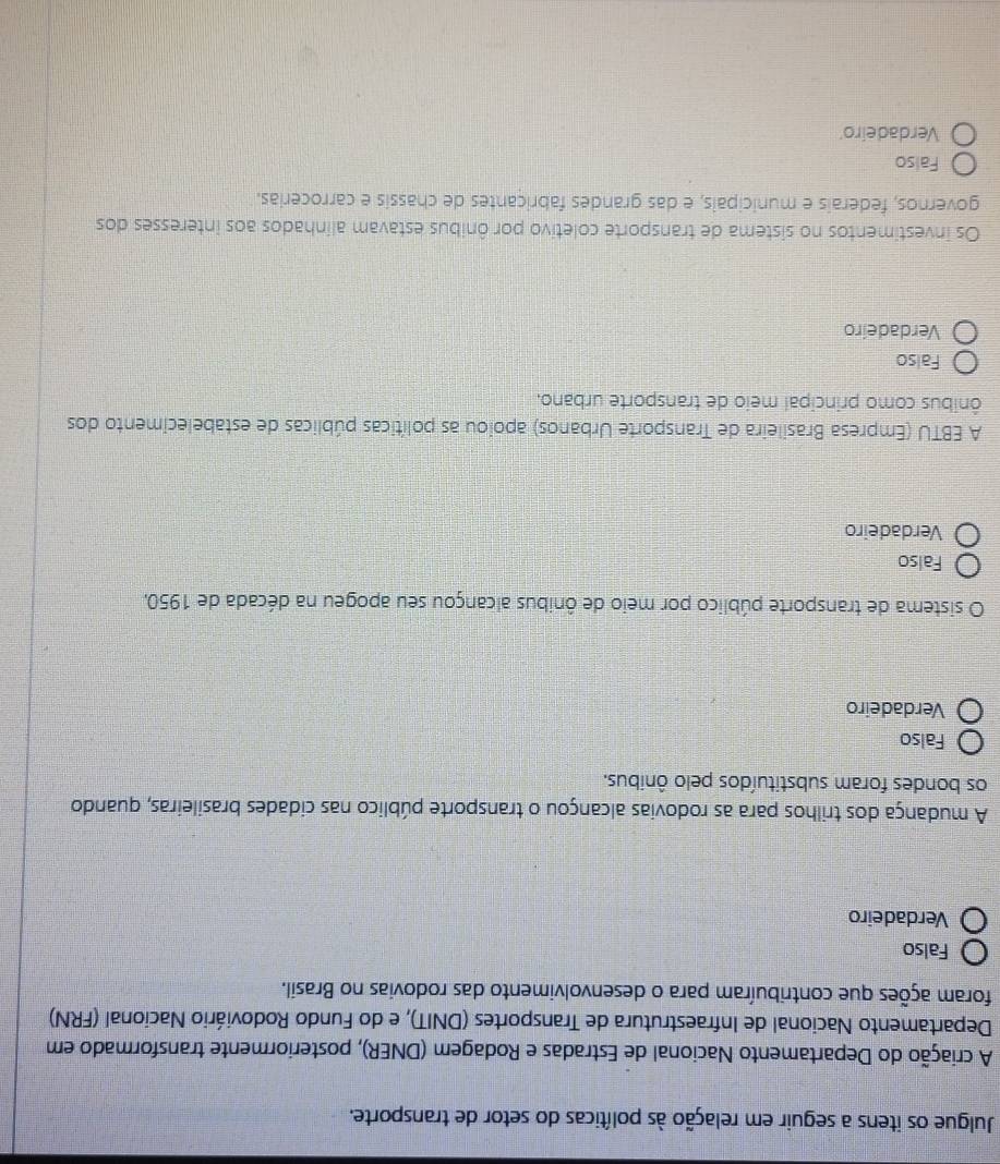 Julgue os itens a seguir em relação às políticas do setor de transporte.
A criação do Departamento Nacional de Estradas e Rodagem (DNER), posteriormente transformado em
Departamento Nacional de Infraestrutura de Transportes (DNIT), e do Fundo Rodoviário Nacional (FRN)
foram ações que contribuíram para o desenvolvimento das rodovias no Brasil.
Falso
Verdadeiro
A mudança dos trilhos para as rodovias alcançou o transporte público nas cidades brasileiras, quando
os bondes foram substituídos pelo ônibus.
Falso
Verdadeiro
O sistema de transporte público por meio de ônibus alcançou seu apogeu na década de 1950,
Falso
Verdadeiro
A EBTU (Empresa Brasileira de Transporte Urbanos) apoiou as políticas públicas de estabelecimento dos
ônibus como principal meio de transporte urbano.
Falso
Verdadeiro
Os investimentos no sistema de transporte coletivo por ônibus estavam alinhados aos interesses dos
governos, federais e municipais, e das grandes fabricantes de chassis e carrocerias.
Falso
Verdadeiro