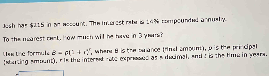 Josh has $215 in an account. The interest rate is 14% compounded annually. 
To the nearest cent, how much will he have in 3 years? 
Use the formula B=p(1+r)^t , where B is the balance (final amount), p is the principal 
(starting amount), r is the interest rate expressed as a decimal, and t is the time in years.