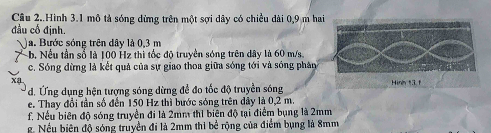 Câu 2..Hình 3.1 mô tả sóng dừng trên một sợi dây có chiều dài 0,9 m hai 
đầu cố định. 
a. Bước sóng trên dây là 0,3 m
-b. Nếu tần số là 100 Hz thì tốc độ truyền sóng trên dây là 60 m/s. 
c. Sóng dừng là kết quả của sự giao thoa giữa sóng tới và sóng phản 
d. Ứng dụng hện tượng sóng dừng để đo tốc độ truyền sóng 
e. Thay đổi tần số đến 150 Hz thì bước sóng trên dây là 0,2 m. 
f. Nếu biên độ sóng truyền đi là 2mm thì biên độ tại điểm bụng là 2mm
g. Nếu biên độ sóng truyền đi là 2mm thì bề rộng của điểm bụng là 8mm