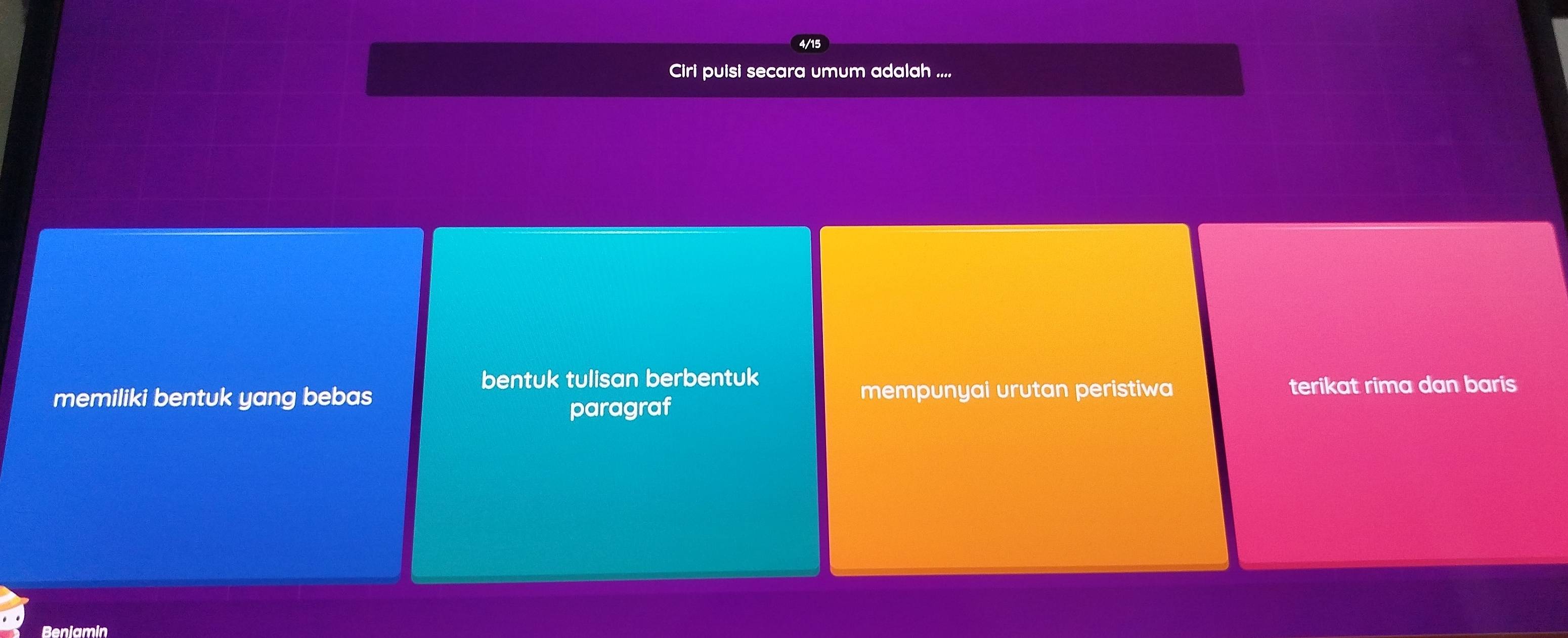 4/15
Ciri puisi secara umum adalah ....
bentuk tulisan berbentuk
memiliki bentuk yang bebas mempunyai urutan peristiwa terikat rima dan baris
paragraf
Beniamin