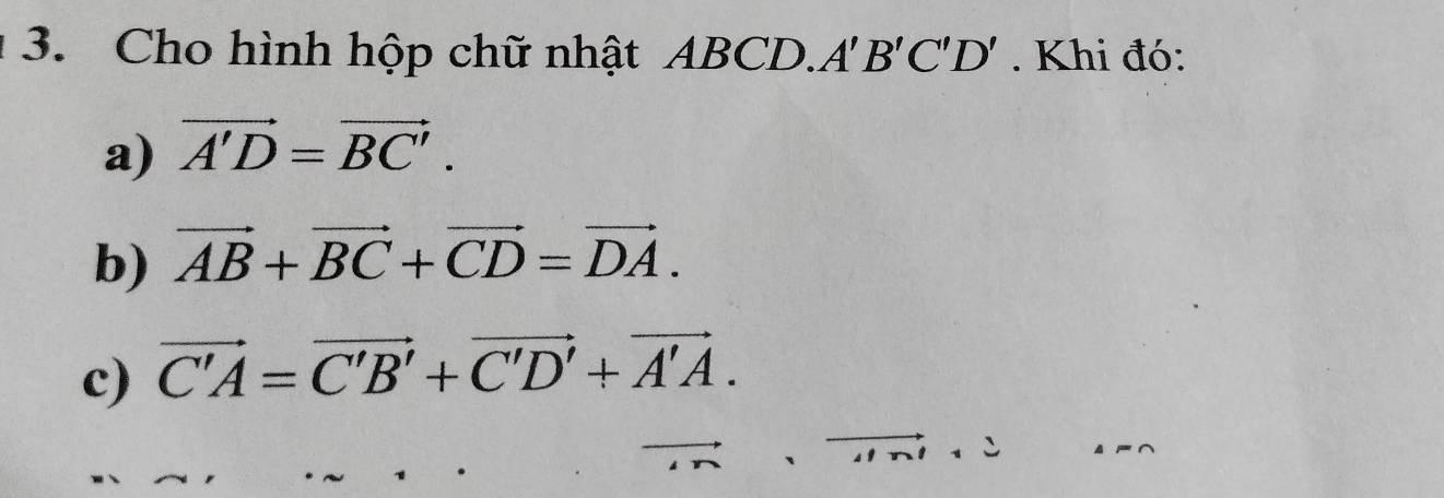 Cho hình hộp chữ nhật ABCD. A'B'C'D'. Khi đó: 
a) vector A'D=vector BC'. 
b) vector AB+vector BC+vector CD=vector DA. 
c) vector C'A=vector C'B'+vector C'D'+vector A'A.