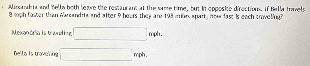 Alexandria and Bella both leave the restaurant at the same time, but in opposite directions. If Bella travels
8 mph faster than Alexandria and after 9 hours they are 198 miles apart, how fast is each traveling?
Alexandria is traveling □ mph.
Bella is traveling □ mph.