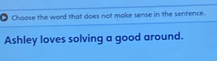 Choose the word that does not make sense in the sentence. 
Ashley loves solving a good around.