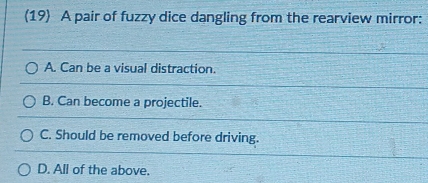 (19) A pair of fuzzy dice dangling from the rearview mirror:
A. Can be a visual distraction.
B. Can become a projectile.
C. Should be removed before driving.
D. All of the above.