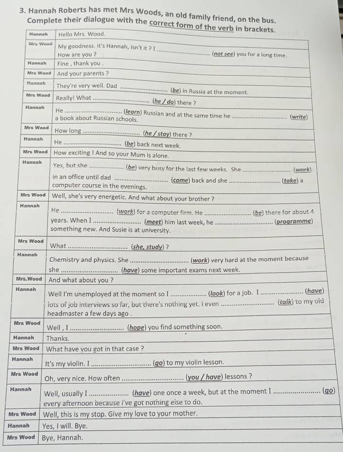 Hannah Roberts has met Mrs Woods, an old family friend, on the bus. 
Complete their dialogue with the co 
M 
H 
M 
Ha 
Mr 
Ha 
e) 
d 
Mrs 
Han 
Mrs 
Han 
Mrs 
Han(go) 
Mrs 
Hann 
Mrs Wood Bye, Hannah.