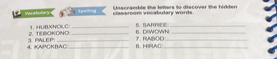 Unscramble the letters to discover the hidden 
Vocabulary Spelling classroom vocabulary words. 
1、 HUBXNOLC： _5. SARREE:_ 
2、 TEBOKONO: _6. DIWOWN:_ 
3. PALEP: _7. RABOD:_ 
4. KAPCKBAC:_ 8. HIRAC:_