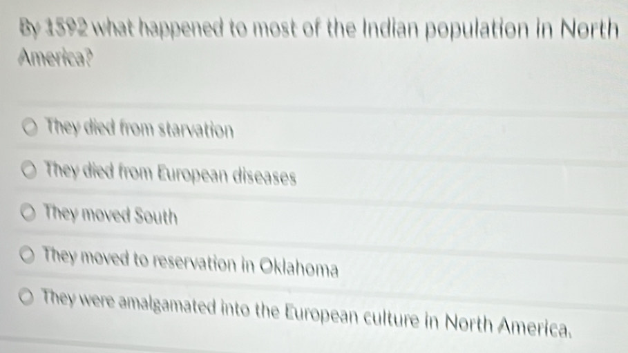 By 1592 what happened to most of the Indian population in North
America?
They died from starvation
They died from European diseases
They moved South
They moved to reservation in Oklahoma
They were amalgamated into the European culture in North America.