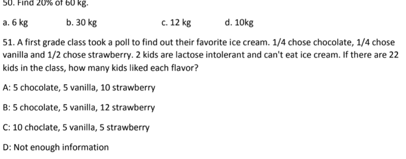 Find 20% of 60 kg.
a. 6 kg b. 30 kg c. 12 kg d. 10kg
51. A first grade class took a poll to find out their favorite ice cream. 1/4 chose chocolate, 1/4 chose
vanilla and 1/2 chose strawberry. 2 kids are lactose intolerant and can't eat ice cream. If there are 22
kids in the class, how many kids liked each flavor?
A: 5 chocolate, 5 vanilla, 10 strawberry
B: 5 chocolate, 5 vanilla, 12 strawberry
C: 10 choclate, 5 vanilla, 5 strawberry
D: Not enough information