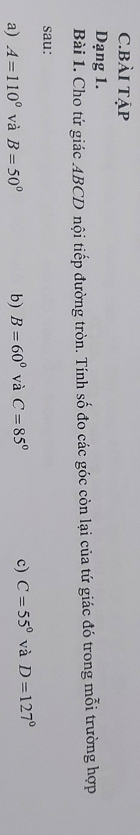 BÀI TẠP 
Dạng 1. 
Bài 1. Cho tứ giác ABCD nội tiếp đường tròn. Tính số đo các góc còn lại của tứ giác đó trong mỗi trường hợp 
sau: 
a) A=110° và B=50° b) B=60° và C=85° c) C=55° và D=127°
