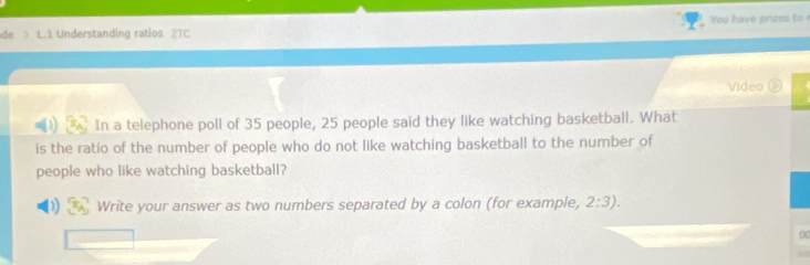 de 》 L.1 Understanding ratios 2TC You have prizes to r 
Video 
In a telephone poll of 35 people, 25 people said they like watching basketball. What 
is the ratio of the number of people who do not like watching basketball to the number of 
people who like watching basketball? 
Write your answer as two numbers separated by a colon (for example, 2:3). 
00