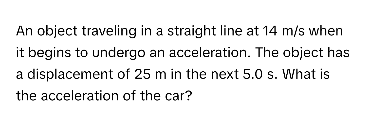 An object traveling in a straight line at 14 m/s when it begins to undergo an acceleration. The object has a displacement of 25 m in the next 5.0 s. What is the acceleration of the car?