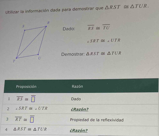 Utilizar la información dada para demostrar que △ RST≌ △ TUR. 
Dado: overline RS≌ overline TU
∠ SRT≌ ∠ UTR
Demostrar: △ RST≌ △ TUR
Proposición Razón 
1 overline RS≌ overline □  Dado 
2 ∠ SRT≌ ∠ UTR ¿Razón? 
3 overline RT≌ overline □  Propiedad de la reflexividad 
4 △ RST≌ △ TUR ¿Razón?