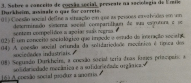 Sobre o conceito de cocsão social, presente na sociologia de Emile
Durkheim, assinale o que for correto.
01) Coesão social define a situação em que as pessoas envolvidas em um
determinado sistema social compartilham de sua estrutura e se
sentem compelidos a apoiar suas regras.
02) É um conceito sociológico que impede o estudo da interação social:
04) A coesão social oriunda da solidariedade mecânica é típica das
sociedades industriais.
08) Segundo Durkheim, a coesão social teria duas fontes principais: a
solidariedade mecânica e a solidariedade orgânica.
16) A coesão social produz a anomia.