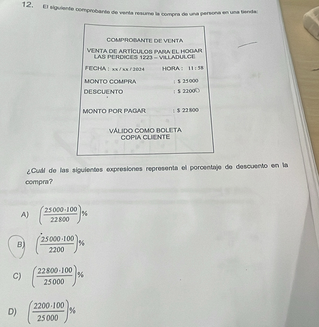 El siguiente comprobante de venta resume la compra de una persona en una tienda:
COMPROBANTE DE VENTA
VENTA DE ARTÍCULOS PARA EL HOGAR
LAS PERDICES 1223 - VILLADULCE
FECHA ： xx / xx / 2024 HORA ： 11:58 
MONTO COMPRA : $ 25000
DESCUENTO : $ 2200 ○
MONTO POR PAGAR : $ 22 800
VÁLIDO COMO BOLETA
COPIA CLIENTE
¿Cuál de las siguientes expresiones representa el porcentaje de descuento en la
compra?
A) ( 25000· 100/22800 )%
B) ( 25000· 100/2200 )%
C) ( 22800· 100/25000 )%
D) ( 2200· 100/25000 )%