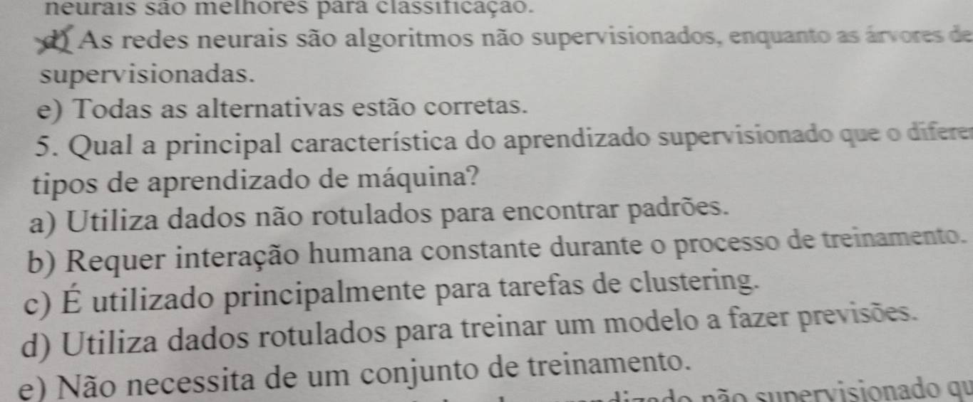 neurais são melhores para classificação.
d As redes neurais são algoritmos não supervisionados, enquanto as árvores de
supervisionadas.
e) Todas as alternativas estão corretas.
5. Qual a principal característica do aprendizado supervisionado que o diferer
tipos de aprendizado de máquina?
a) Utiliza dados não rotulados para encontrar padrões.
b) Requer interação humana constante durante o processo de treinamento.
c) É utilizado principalmente para tarefas de clustering.
d) Utiliza dados rotulados para treinar um modelo a fazer previsões.
e) Não necessita de um conjunto de treinamento.
s ão supervisionado qu