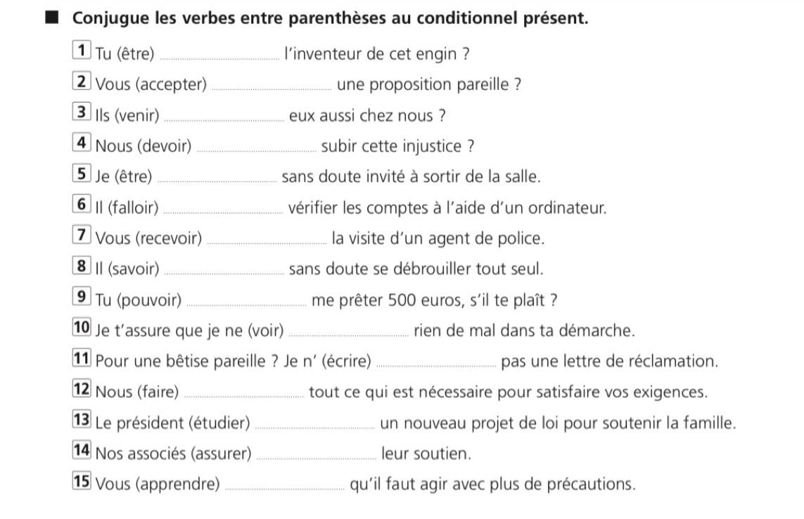 Conjugue les verbes entre parenthèses au conditionnel présent. 
1 Tu (être) _l'inventeur de cet engin ? 
2 Vous (accepter) _une proposition pareille ? 
3 Ils (venir) _eux aussi chez nous ? 
4 Nous (devoir) _subir cette injustice ? 
5 Je (être) _sans doute invité à sortir de la salle. 
6 I (falloir) _vérifier les comptes à l'aide d'un ordinateur. 
7 Vous (recevoir) _la visite d’un agent de police. 
8 I (savoir) _sans doute se débrouiller tout seul. 
⑨ Tu (pouvoir) _me prêter 500 euros, s'il te plaît ? 
1 Je t'assure que je ne (voir) _rien de mal dans ta démarche. 
11 Pour une bêtise pareille ? Je n' (écrire) _pas une lettre de réclamation. 
12 Nous (faire) _tout ce qui est nécessaire pour satisfaire vos exigences. 
13 Le président (étudier) _un nouveau projet de loi pour soutenir la famille. 
14 Nos associés (assurer) _leur soutien. 
15 Vous (apprendre) _qu'il faut agir avec plus de précautions.