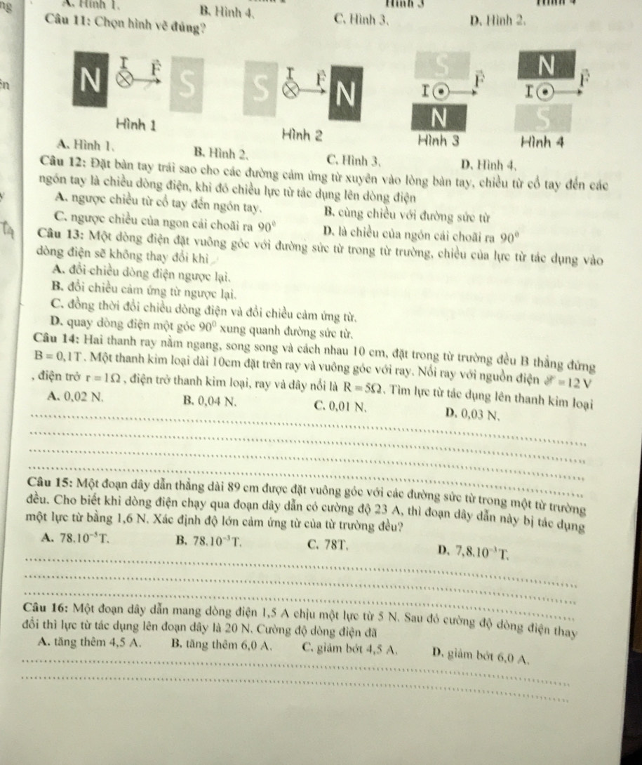 ng A. Hình 1. Hình 3
B. Hình 4. C. Hình 3.
Câu 11: Chọn hình vẽ đủng?
D. Hình 2.
n
B. Hình 2. C. Hình 3. D. Hình 4.
Câu 12: Đặt bàn tay trái sao cho các đường cảm ứng từ xuyên vào lòng bàn tay, chiều từ cổ tay đến các
ngón tay là chiều dòng điện, khi đó chiều lực từ tác dụng lên dòng điện
A. ngược chiều từ cổ tay đến ngón tay. B. cùng chiều với đường sức từ
C. ngược chiều của ngon cái choãi ra 90° D. là chiều của ngón cái choãi ra 90°
Câu 13: Một dòng điện đặt vuông góc với đường sức từ trong từ trường, chiều của lực từ tác dụng vào
dòng điện sẽ không thay đổi khi
A. đổi chiều dòng điện ngược lại.
B. đổi chiều cảm ứng từ ngược lại.
C. đồng thời đổi chiều dòng điện và đổi chiều cảm ứng từ.
D. quay dòng điện một gỏc 90° xung quanh đường sức từ.
Câu 14: Hai thanh ray nằm ngang, song song và cách nhau 10 cm, đặt trong từ trường đều B thẳng đứng
B=0.1T. Một thanh kim loại dài 10cm đặt trên ray và vuông góc với ray. Nổi ray với nguồn điện delta t=12V
_
, điện trở r=1Omega , điện trở thanh kim loại, ray và dây nổi là R=5Omega. Tìm lực từ tác dụng lên thanh kim loại
A. 0,02 N. B. 0,04 N. C. 0,01 N. D. 0,03 N.
_
_
_
Câu 15: Một đoạn dây dẫn thẳng dài 89 cm được đặt vuông góc với các đường sức từ trong một từ trường
đều. Cho biết khi dòng điện chạy qua đoạn dây dẫn có cường độ 23 A, thì đoạn dây dẫn này bị tác dụng
một lực từ bằng 1,6 N. Xác định độ lớn cảm ứng từ của từ trường đều?
_
A. 78.10^(-5)T. B. 78.10^(-3)T. C. 78T.
D. 7,8.10^(-3)T.
_
_
Câu 16: Một đoạn dây dẫn mang dòng điện 1,5 A chịu một lực từ 5 N. Sau đỏ cường độ dòng điện thay
đổi thì lực từ tác dụng lên đoạn dây là 20 N. Cường độ dòng điện đã
_
A. tăng thêm 4,5 A. B. tăng thêm 6,0 A. C. giảm bớt 4,5 A. D. giảm bởt 6,0 A.
_