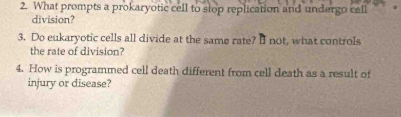 What prompts a prokaryotic cell to stop replication and undergo cell 
division? 
3. Do eukaryotic cells all divide at the same rate? I not, what controls 
the rate of division? 
4. How is programmed cell death different from cell death as a result of 
injury or disease?