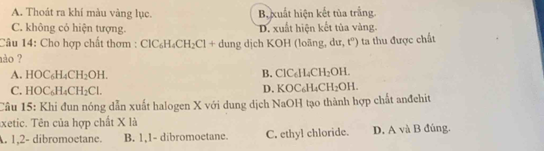 A. Thoát ra khí màu vàng lục. B. xuất hiện kết tủa trắng.
C. không có hiện tượng. D. xuất hiện kết tủa vàng.
Câu 14: Cho hợp chất thơm : ClC_6H_4CH_2Cl+du ung dịch KOH (loãng, dur t^o) ta thu được chất
ào ?
A. HOC_6H_4CH_2OH. B. ClC_6H_4CH_2OH.
C. HOC_6H_4CH_2Cl.
D. KOC_6H_4CH_2OH. 
Câu 15: Khi đun nóng dẫn xuất halogen X với dung dịch NaOH tạo thành hợp chất anđehit
axetic. Tên của hợp chất X là. 1, 2 - dibromoetane. B. 1, 1 - dibromoetane. C. ethyl chloride. D. A và B đúng.