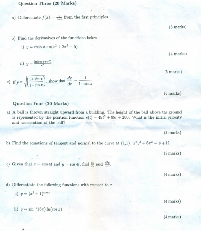 Question Three (20 Marks) 
a) Differentiate f(x)= 1/1+x  from the first principles 
(5 marks) 
b) Find the derivatives of the functions below 
i) y=cos hxsin (x^2+2x^2-5)
(4 marks) 
ii) y= (ln (cos x+x^2))/e^x 
(5 marks) 
c) If y=sqrt((frac 1+sin x)1-sin x) , show that  dy/dx = 1/1-sin x 
(6 marks) 
Question Four (20 Marks) 
a) A ball is thrown straight upward from a building. The height of the ball above the ground 
is represented by the position function s(t)=49t^2+98t+200. What is the initial velocity 
and acceleration of the ball? 
(3 marks) 
b) Find the equations of tangent and normal to the curve at (1,1). x^2y^3+6x^2=y+12. 
(5 marks) 
c) Given that x=cos 4t and y=sin 4t , find  dy/dx  and  d^2y/dx^2 . 
(4 marks) 
d) Differentiate the following functions with respect to x. 
i) y=(x^2+1)^cos x
(4 marks) 
i) y=sin^(-1)(5x)ln (cos x)
(4 marks)