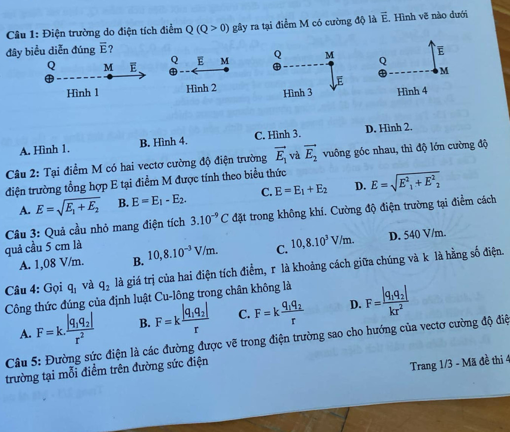 Điện trường do điện tích điểm Q(Q>0) gây ra tại điểm M có cường độ là vector E. Hình vẽ nào dưới
đây biểu diễn đúng overline E ? overline E
Q M E Q overline E M Q
M
Hình 1 Hình 2
Hình 4
A. Hình 1. B. Hình 4. C. Hình 3. D. Hình 2.
Câu 2: Tại điểm M có hai vectơ cường độ điện trường vector E_1 và vector E_2 vuông góc nhau, thì độ lớn cường độ
điện trường tổng hợp E tại điểm M được tính theo biểu thức
A. E=sqrt(E_1)+E_2 B. E=E_1-E_2. C. E=E_1+E_2 D. E=sqrt(E^2_1)+E^2_2
Câu 3: Quả cầu nhỏ mang điện tích 3.10^(-9)C đặt trong không khí. Cường độ điện trường tại điểm cách
quả cầu 5 cm là
A. 1,08 V/m. B. 10,8.10^(-3)V/m. C. 10,8.10^3V/m. D. 540 V/m.
Câu 4: Gọi q_1 và q_2 là giá trị của hai điện tích điểm, r là khoảng cách giữa chúng và k là hằng số điện.
Công thức đúng của định luật Cu-lông trong chân không là
A. F=k.frac |q_1q_2|r^2 B. F=kfrac |q_1q_2|r C. F=kfrac q_1q_2r D. F=frac |q_1q_2|kr^2
Câu 5: Đường sức điện là các đường được vẽ trong điện trường sao cho hướng của vectơ cường độ điệ
trường tại mỗi điểm trên đường sức điện
Trang 1/3 - Mã đề thi 4