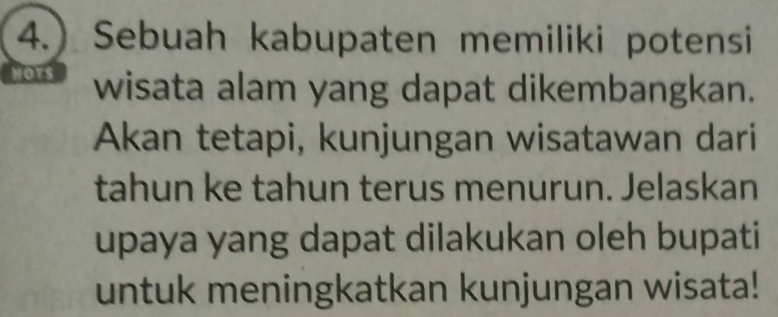 4.) Sebuah kabupaten memiliki potensi 
HO 
wisata alam yang dapat dikembangkan. 
Akan tetapi, kunjungan wisatawan dari 
tahun ke tahun terus menurun. Jelaskan 
upaya yang dapat dilakukan oleh bupati 
untuk meningkatkan kunjungan wisata!