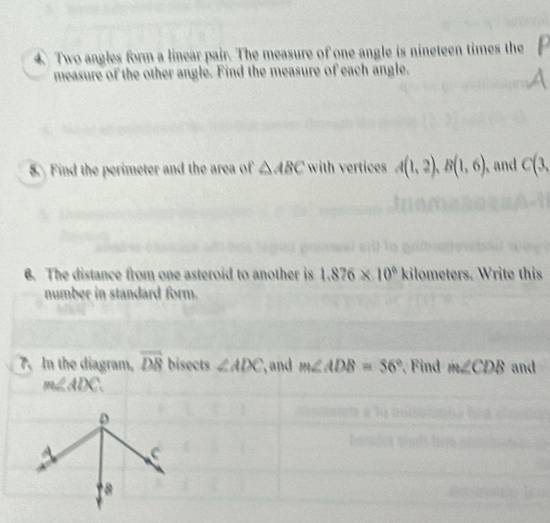 Two angles form a linear pair. The measure of one angle is nineteen times the 
measure of the other angle. Find the measure of each angle. 
5. Find the perimeter and the area of △ ABC with vertices A(1,2), B(1,6) and C(3, 
6. The distance from one asteroid to another is 1.876* 10^6kilometers. Write this 
number in standard form. 
7. In the diagram, overline DB bisects ∠ ADC and m∠ ADB=56° Find m∠ CDB and
m∠ ADC