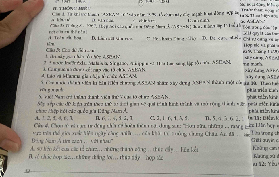 C. 1967 - 1999. D. 1995 - 2003. Sự hoạt động hiệu q
II. tHÔnG HiÊU Trước tham vọng cử
Cầu 1: Từ khi trở thành ''ASEAN-10'' vào năm 1999, tổ chức này đầy mạnh hoạt động hợp tác. Tâu 8. Theo hiệp ước
A. kinh tế. B. văn hóa. C. chính trị. D. an ninh. ức ASEAN?
Câu 2: Tháng 8 - 1967, Hiệp hội các quốc gia Đông Nam Á (ASEAN) được thành lập là biểu h Tôn trọng độc lập,
nét của xu thể nào? Giải quyết các tran
A. Toàn cầu hóa. B. Liên kết khu vực. C. Hòa hoãn Đông - Tây. D. Đa cực, nhiều Chi sự dụng vũ lự
tâm.  Hợp tác và phát t
Câu 3: Cho dữ liệu sau: lu 9. Tháng 11/20
1. Brunây gia nhập tổ chức ASEAN.  xâ y dựng A SE
2. 5 nước Inđônêxia. Malaixia, Singapo, Philippin và Thái Lan sáng lập tổ chức ASEAN. ng mạnh.
3. Campuchia được kết nạp vào tổ chức ASEAN. xây dựng ASEA
4. Lào và Mianma gia nhập tổ chức ASEAN. xây dựng ASEA
5. Các nước thành viên kí bản Hiến chương ASEAN nhằm xây dựng ASEAN thành một cộnậu 10. Theo hiế
vững mạnh. phát triển kinh
6. Việt Nam trở thành thành viên thứ 7 của tổ chức ASEAN. phát triền kinh
Sắp xếp các dữ kiện trên theo thứ tự thời gian về quá trình hình thành và mở rộng thành viên phát triển kinh
chức Hiệp hội các quốc gia Đông Nam Á. phát triển kinh
A. 1, 2, 5,4. 6, 3. B. 6, 1, 4, 5, 2, 3. C.2, 1, 6, 4,3, 5. D. 5, 4, 3, 6, 2, 1, lu 11: Điểm k
Câu 4. Chọn tử và cụm từ đúng nhất để hoàn thành nội dung sau: "Hơn nữa, những ... mang trức Liên hợp q
vực trên thế giới xuất hiện ngày càng nhiều ... của khối thị trường chung Châu Âu đã ... các Tôn trọng ch
Đông Nam Á tìm cách ... với nhau'' Giải quyết c
A. sự liên kết của các tổ chức... những thành công... thúc đầy... liên kết Không can
B. tổ chức hợp tác.những thắng lợi... thúc đẩy.hợp tác
Không sử ở
iu 12: Yếu
22