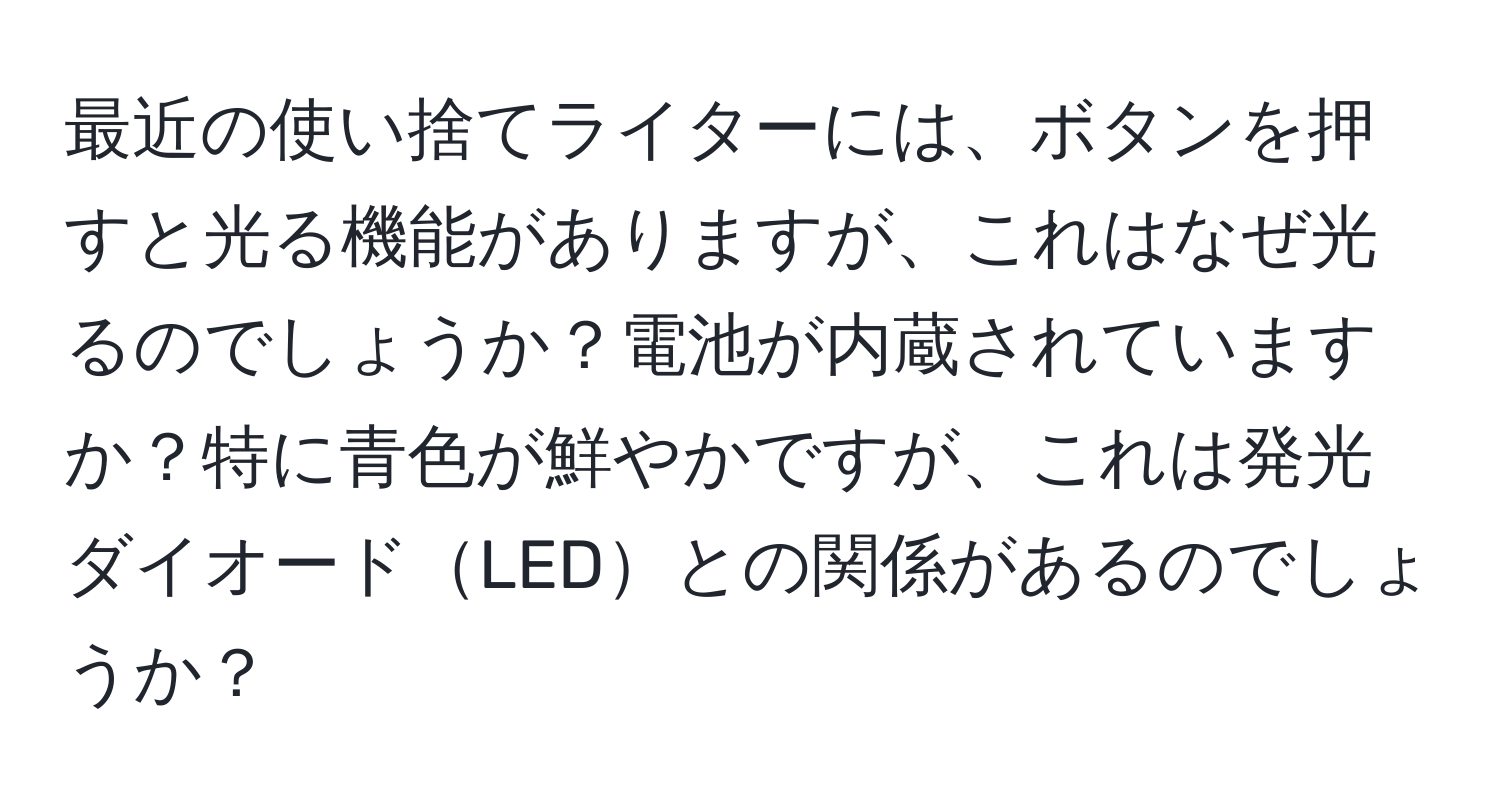 最近の使い捨てライターには、ボタンを押すと光る機能がありますが、これはなぜ光るのでしょうか？電池が内蔵されていますか？特に青色が鮮やかですが、これは発光ダイオードLEDとの関係があるのでしょうか？