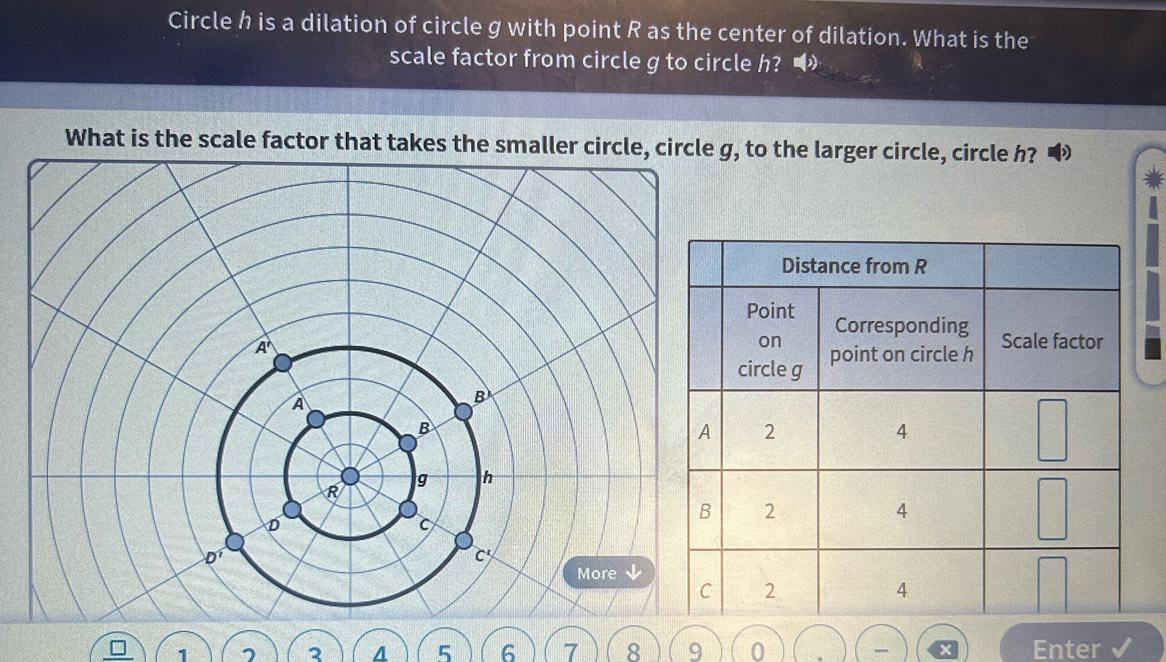 Circle h is a dilation of circle g with point R as the center of dilation. What is the
scale factor from circle g to circle h? 
What is the scale factor that takes the smaller circle, circle g, to the larger circle, circle h?
1 7 2 4 5 6 7 8 9 0 Enter