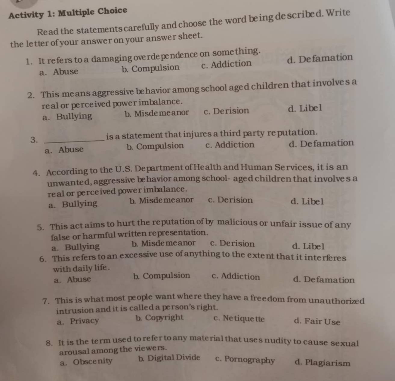 Activity 1: Multiple Choice
Read the statements carefully and choose the word being described. Write
the letter of your answer on your answer sheet.
1. It refers to a damaging overdependence on something.
a. Abuse b. Compulsion c. Addiction d. Defamation
2. This means aggressive behavior among school aged children that involves a
real or perceived power imbalance.
a. Bullying b. Misdemeanor c. Derision d. Libel
3._
is a statement that injures a third party reputation.
a. Abuse b. Compulsion c. Addiction d. Defamation
4. According to the U.S. Department of Health and Human Services, it is an
unwanted, aggressive behavior among school- aged children that involves a
real or perceived power imbalance.
a. Bullying b. Misdemeanor c. Derision d. Libel
5. This act aims to hurt the reputation of by malicious or unfair issue of any
false or harmful written representation.
a. Bullying b. Misdemeanor c. Derision d. Libel
6. This refers to an excessive use of anything to the extent that it interferes
with daily life .
a. Abuse b. Compulsion c. Addiction d. Defamation
7. This is what most people want where they have a freedom from unauthorized
intrusion and it is called a person’s right.
a. Privacy b. Copyright c. Ne tiquette d. Fair Use
8. It is the term used to refer to any material that uses nudity to cause sexual
arousal among the viewers.
a. Obscenity b. Digital Divide c. Pornography d. Plagiarism