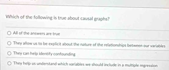 Which of the following is true about causal graphs?
All of the answers are true
They allow us to be explicit about the nature of the relationships between our variables
They can help identify confounding
They help us understand which variables we should include in a multiple regression