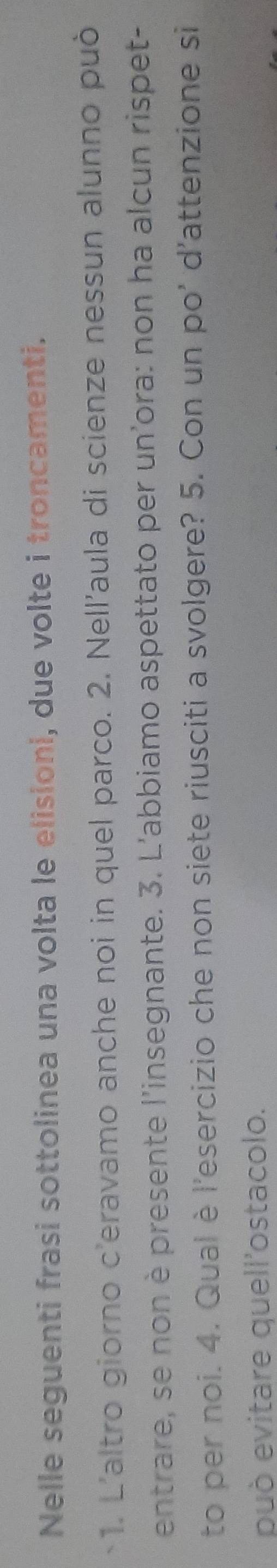 Nelle seguenti frasi sottolinea una volta le elisioni, due volte i troncamenti. 
1. L'altro giorno c'eravamo anche noi in quel parco. 2. Nell'aula di scienze nessun alunno può 
entrare, se non è presente l'insegnante. 3. L'abbiamo aspettato per un'ora: non ha alcun rispet- 
to per noi. 4. Qual è l'esercizio che non siete riusciti a svolgere? 5. Con un po' d'attenzione si 
può evitare quell'ostacolo.