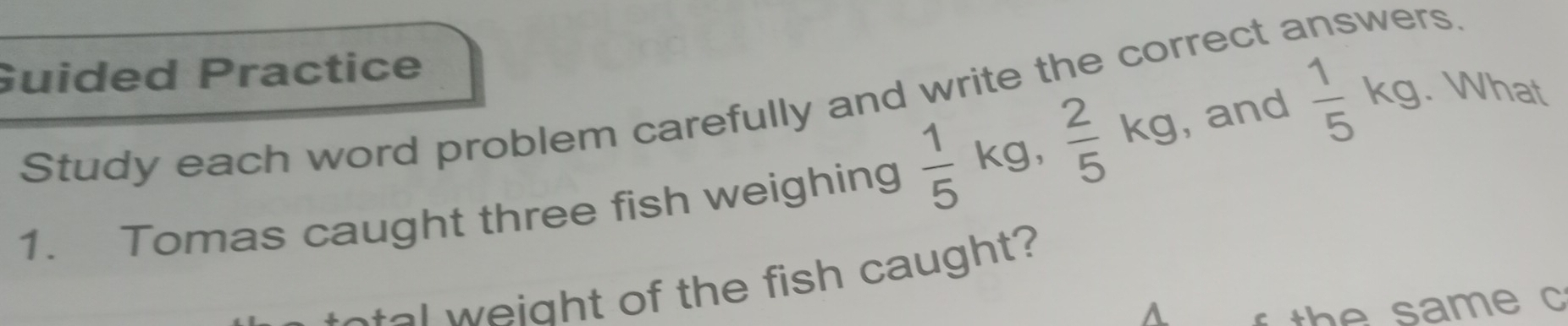 Guided Practice 
Study each word problem carefully and write the correct 
rs. 
1. Tomas caught three fish weighing  1/5 kg,  2/5 kg , and  1/5 kg. What 
tal weight of the fish caught? 
A