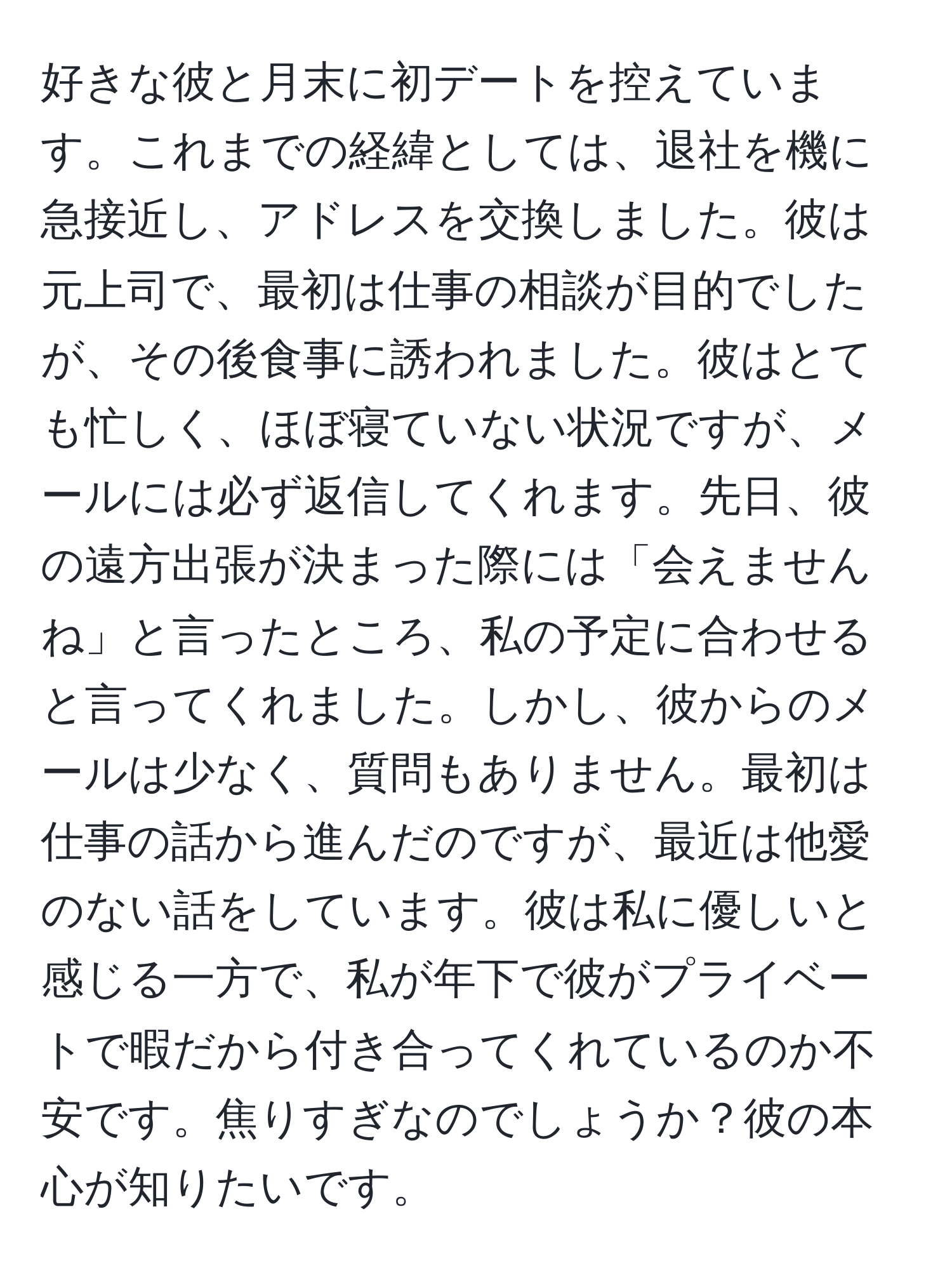 好きな彼と月末に初デートを控えています。これまでの経緯としては、退社を機に急接近し、アドレスを交換しました。彼は元上司で、最初は仕事の相談が目的でしたが、その後食事に誘われました。彼はとても忙しく、ほぼ寝ていない状況ですが、メールには必ず返信してくれます。先日、彼の遠方出張が決まった際には「会えませんね」と言ったところ、私の予定に合わせると言ってくれました。しかし、彼からのメールは少なく、質問もありません。最初は仕事の話から進んだのですが、最近は他愛のない話をしています。彼は私に優しいと感じる一方で、私が年下で彼がプライベートで暇だから付き合ってくれているのか不安です。焦りすぎなのでしょうか？彼の本心が知りたいです。