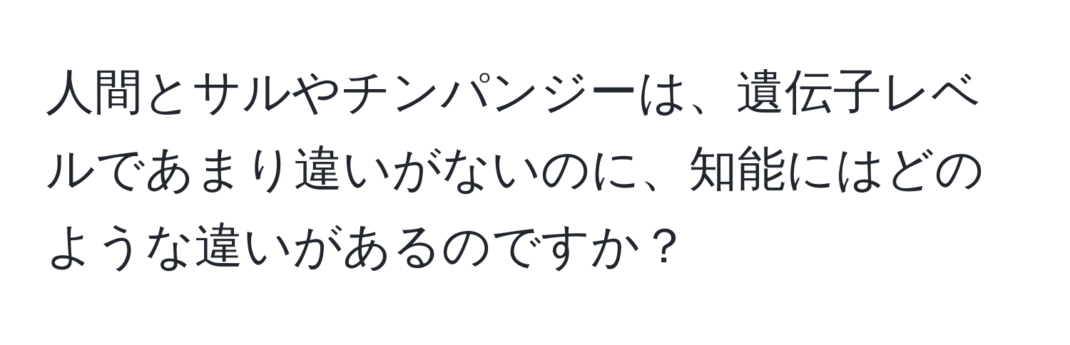 人間とサルやチンパンジーは、遺伝子レベルであまり違いがないのに、知能にはどのような違いがあるのですか？