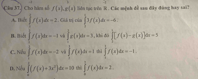 2
5
2 
Câu 37.) Cho hàm số f(x), g(x) liên tục trên R. Các mệnh đề sau đây đúng hay sai?
A. Biể ủa ∈tlimits _2^(13f(x)dx=-6.
B. Biết khi đó ∈tlimits _2^1[f(x)-g(x)]dx=5
C. Nếu beginarray)l (1)(10)=2t=2(9)10,t)(then-1≤slant 1,t∈ Zhen, f(t)(the-2t),t^2 ∈tlimits _ 1/2 ^1g(x)dx=3, frac 12^1f(x)dx=1 thì ∈tlimits _1^3f(x)dx=-1.
D. Nếu hì ∈tlimits _0^2f(x)dx=2.