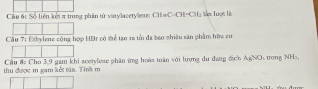 Số liên kết π trong phân tử vinylacetylene: CHequiv C-CH=CH_2 lần lượt là 
Cầu 7: Ethylene cộng hợp HBr có thể tạo ra tối đa bao nhiêu sản phầm hữu cơ 
Câu 8: Cho 3, 9 gam khí acetylene phản ứng hoàn toàn với lượng dư dung dịch AgNO_3 trong NH_3, 
thu được m gam kết tủa. Tính m