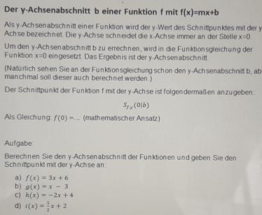 Der y -Achsenabschnitt b einer Funktion f mit f(x)=mx+b
Als y -Achsenabschnitt einer Funktion wird der y -Wert des Schnittpunktes mit der y
Achse bezeichnet. Die y -Achse schneidet die x -Achse immer an der Stelle x=0. 
Umden y -Achsenabschnitt b zu errechnen, wird in die Funktionsgleichung der
Funktion x=0 eingesetzt. Das Ergebnis ist der y -Achsenabschnitt.
(Natürlich sehen Siean der Funktionsgleichung schon den y -Achsenabschnitt b, ab
manchmal soll dieser auch berechnet werden .)
Der Schnittpunkt der Funktion f mit der y -Ach se ist folgendermaßen anzugeben:
S_f_a(0|b)
Als Gleichung: f(0)=... (math ematisch er An satz)
Aufgabe:
Berechnen Sie deny-Achsenabschnitt der Funktionen und geben Sie den
Schnittpunkt mit der y -Achse an
a) f(x)=3x+6
b) g(x)=x-3
c) h(x)=-2x+4
d) i(x)= 1/2 x+2